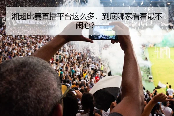 湘超比赛直播平台这么多，到底哪家看着最不闹心？