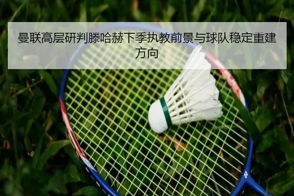 曼联高层研判滕哈赫下季执教前景与球队稳定重建方向
