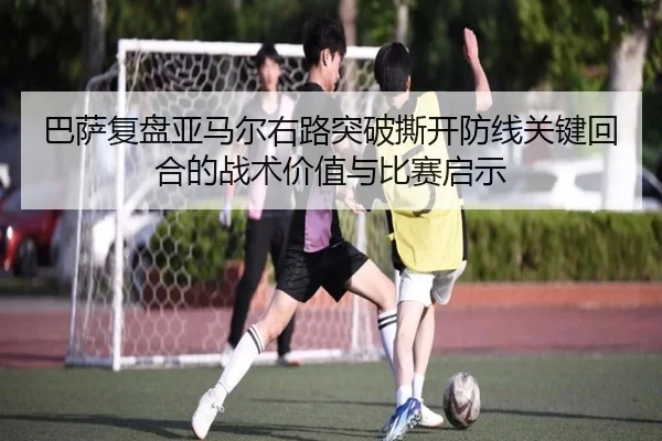 巴萨复盘亚马尔右路突破撕开防线关键回合的战术价值与比赛启示