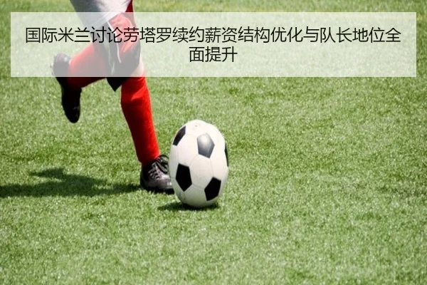 国际米兰讨论劳塔罗续约薪资结构优化与队长地位全面提升